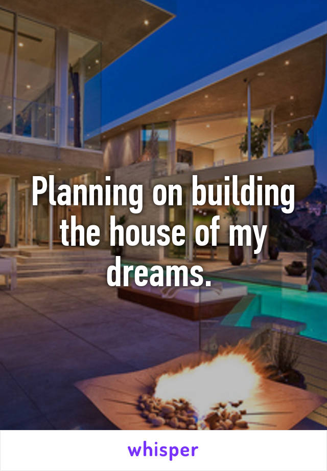 Planning on building the house of my dreams. 