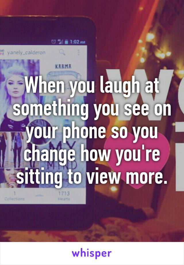 When you laugh at something you see on your phone so you change how you're sitting to view more.