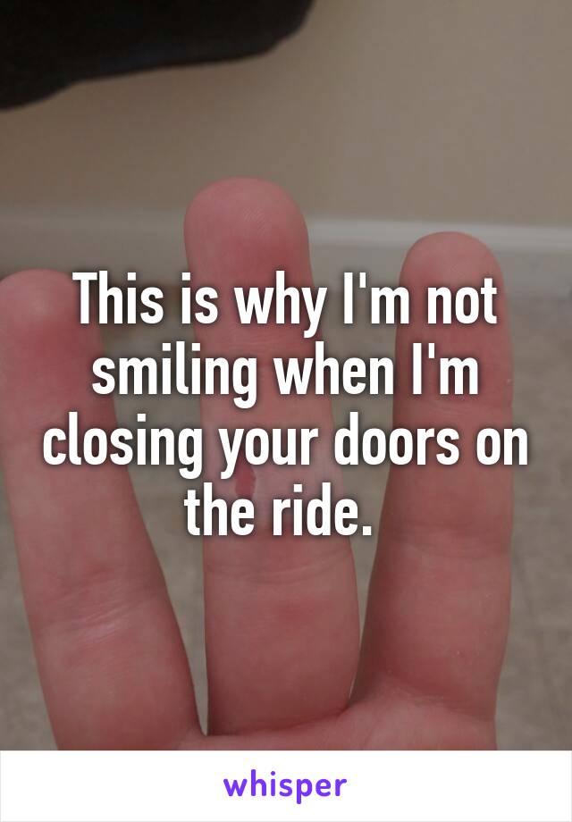 This is why I'm not smiling when I'm closing your doors on the ride. 