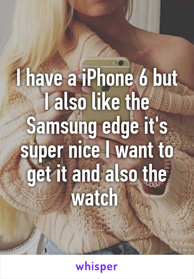 I have a iPhone 6 but I also like the Samsung edge it's super nice I want to get it and also the watch 