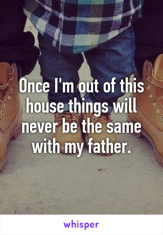 Once I'm out of this house things will never be the same with my father.