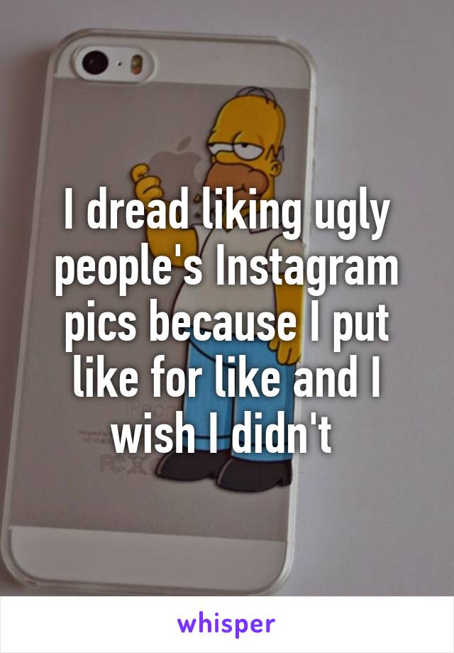 I dread liking ugly people's Instagram pics because I put like for like and I wish I didn't 