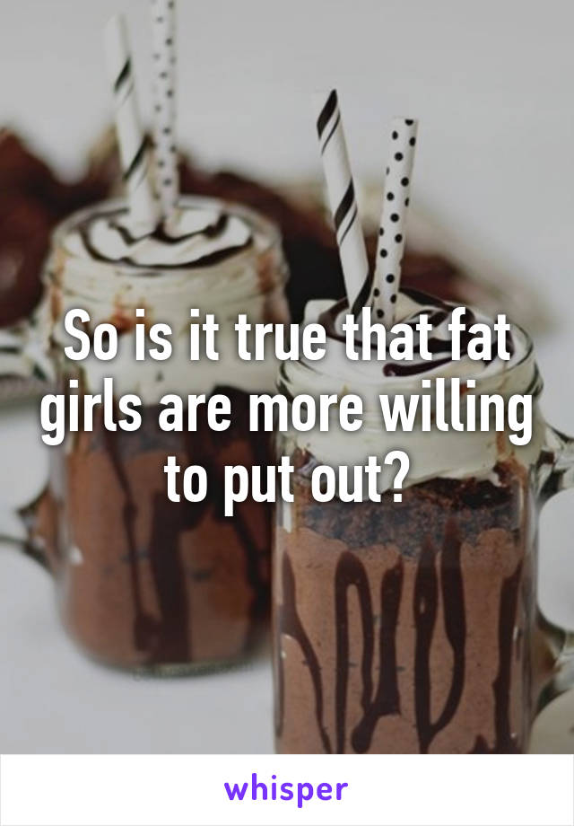 So is it true that fat girls are more willing to put out?