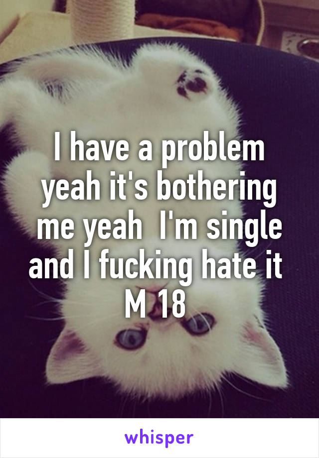 I have a problem yeah it's bothering me yeah  I'm single and I fucking hate it 
M 18 