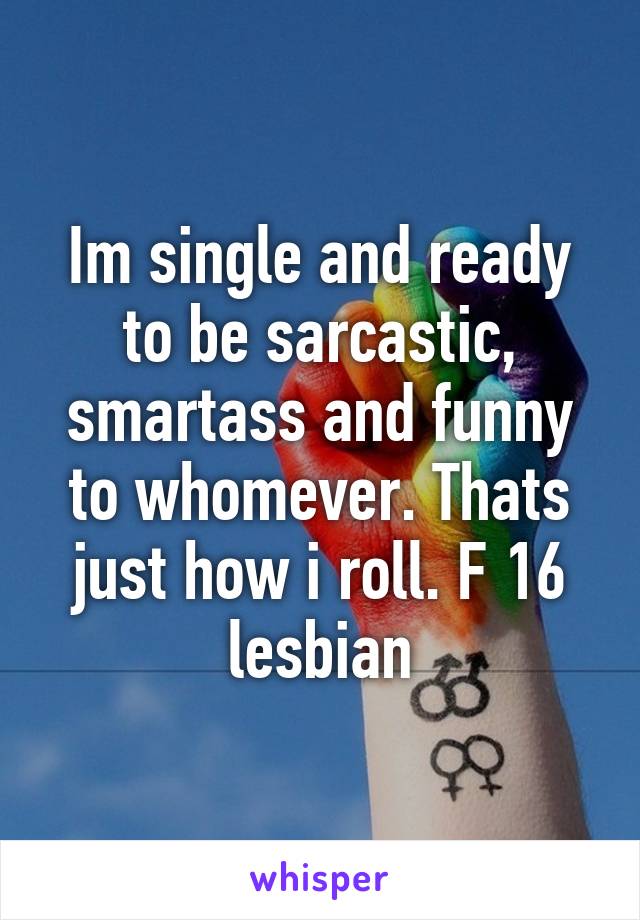 Im single and ready to be sarcastic, smartass and funny to whomever. Thats just how i roll. F 16 lesbian