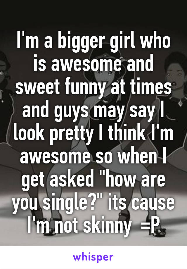 I'm a bigger girl who is awesome and sweet funny at times and guys may say I look pretty I think I'm awesome so when I get asked "how are you single?" its cause I'm not skinny  =P