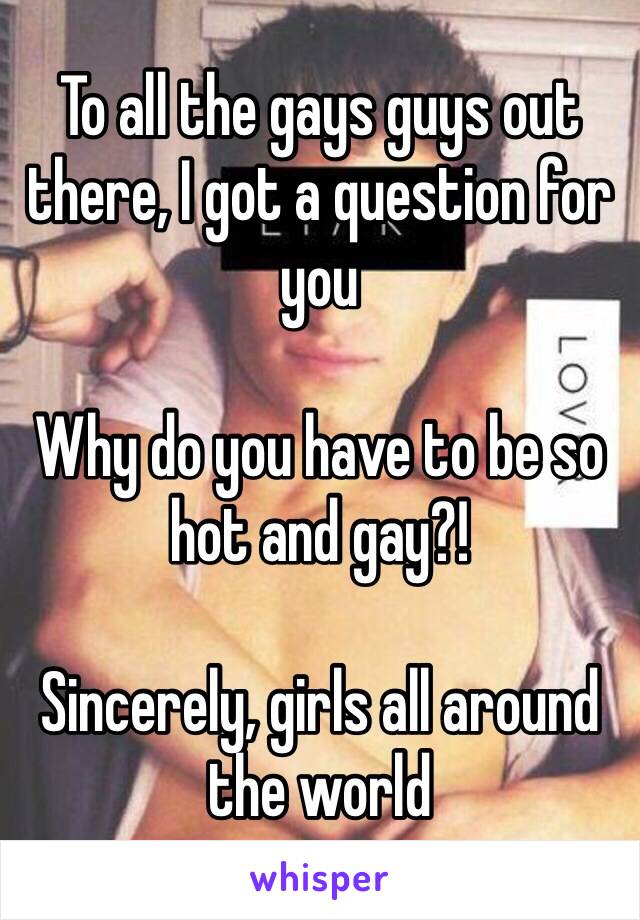 To all the gays guys out there, I got a question for you

Why do you have to be so hot and gay?! 

Sincerely, girls all around the world