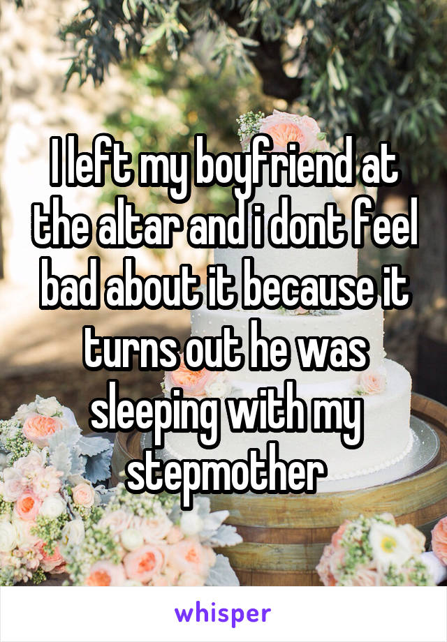 I left my boyfriend at the altar and i dont feel bad about it because it turns out he was sleeping with my stepmother