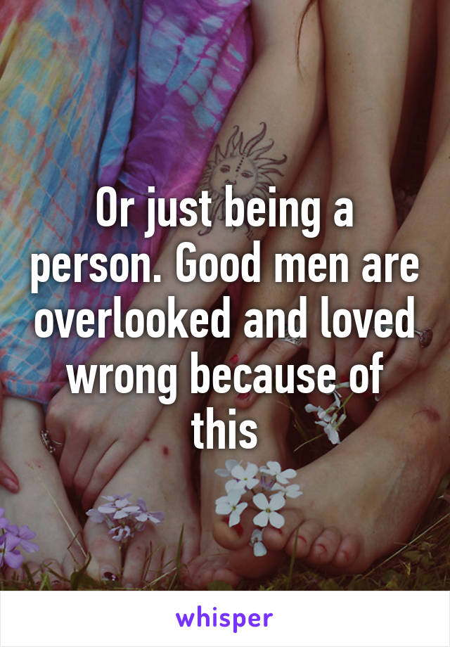 Or just being a person. Good men are overlooked and loved wrong because of this