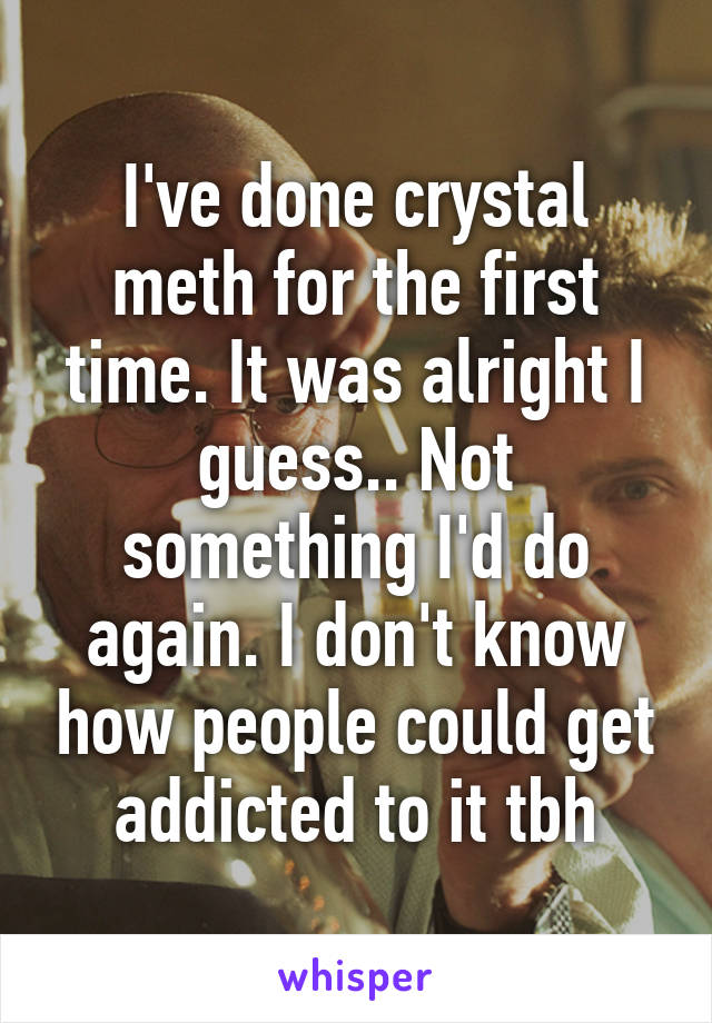 I've done crystal meth for the first time. It was alright I guess.. Not something I'd do again. I don't know how people could get addicted to it tbh