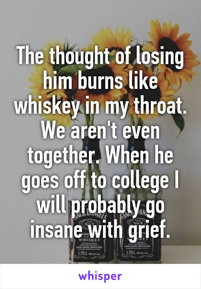 The thought of losing him burns like whiskey in my throat. We aren't even together. When he goes off to college I will probably go insane with grief.