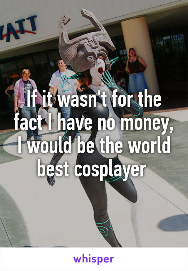 If it wasn't for the fact I have no money, I would be the world best cosplayer 