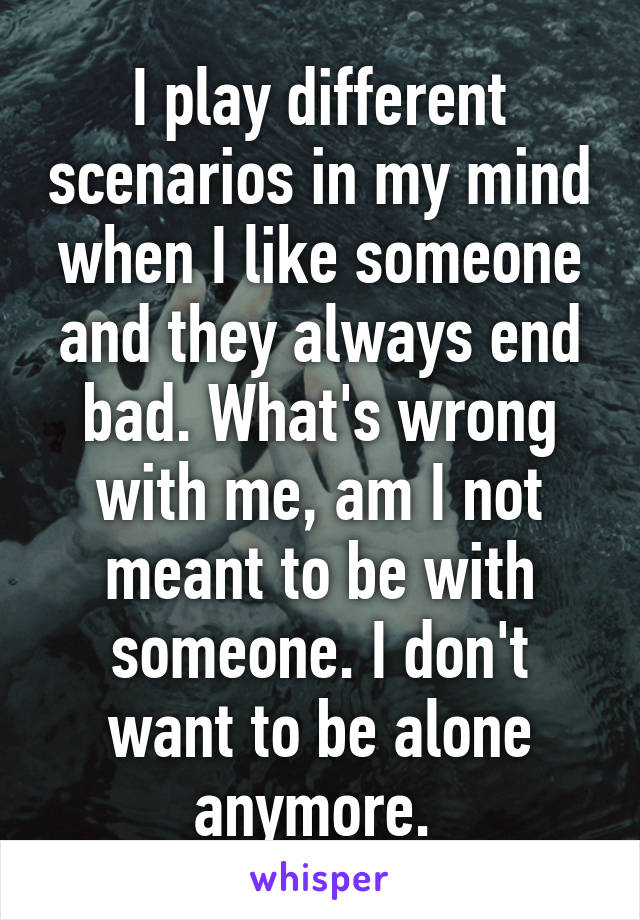 I play different scenarios in my mind when I like someone and they always end bad. What's wrong with me, am I not meant to be with someone. I don't want to be alone anymore. 