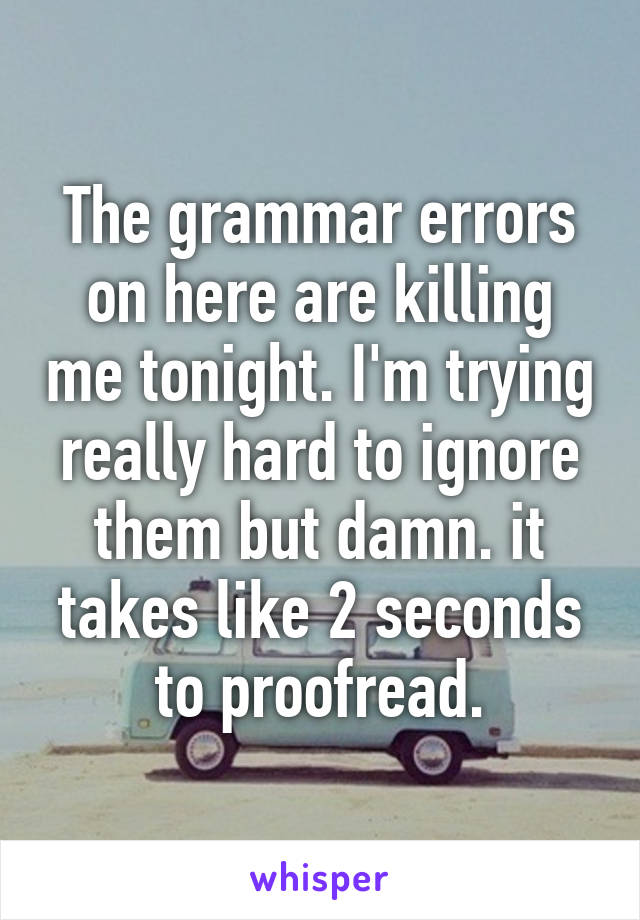 The grammar errors on here are killing me tonight. I'm trying really hard to ignore them but damn. it takes like 2 seconds to proofread.