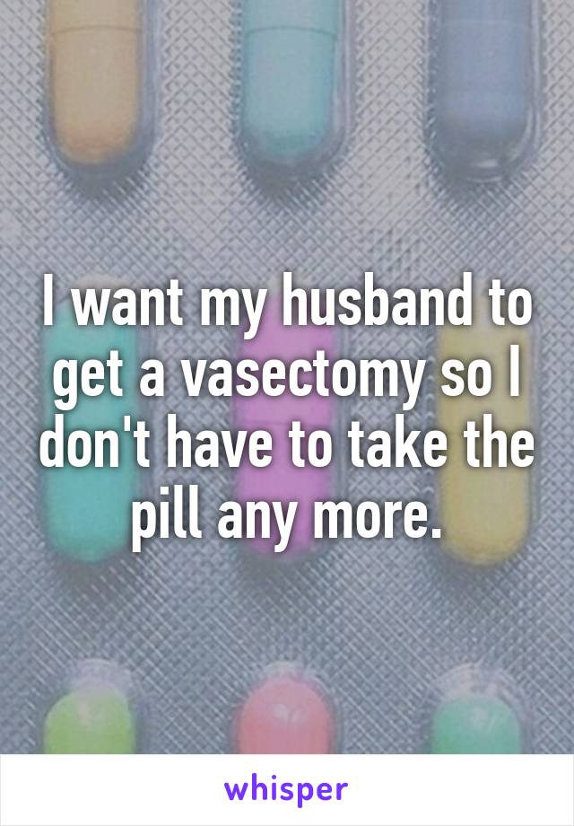 I want my husband to get a vasectomy so I don't have to take the pill any more.