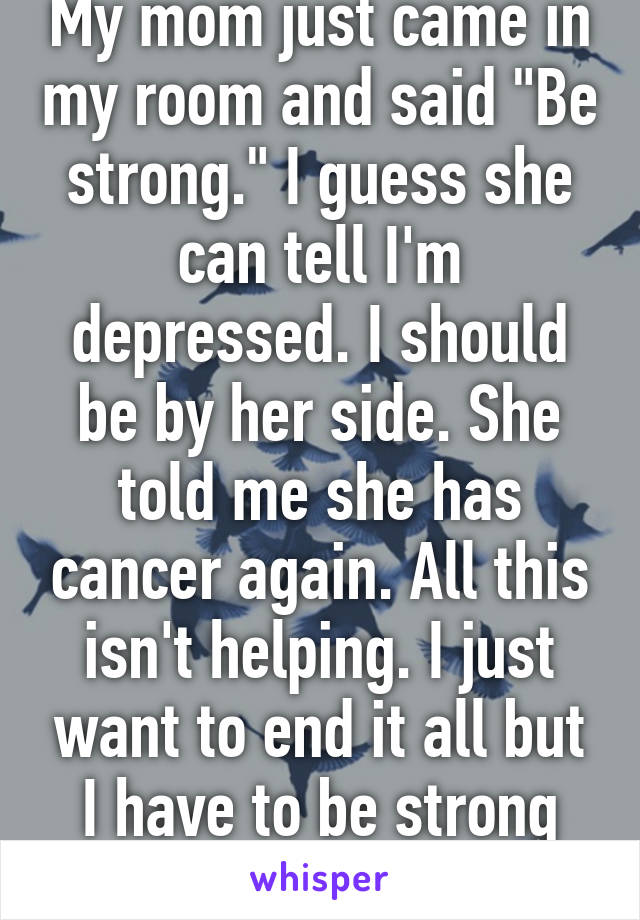 My mom just came in my room and said "Be strong." I guess she can tell I'm depressed. I should be by her side. She told me she has cancer again. All this isn't helping. I just want to end it all but I have to be strong for her. 