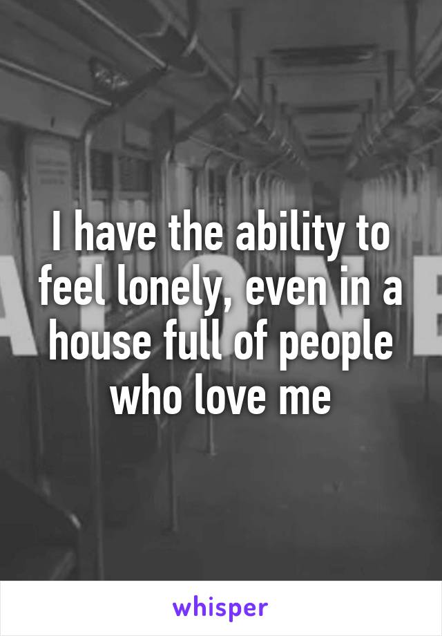 I have the ability to feel lonely, even in a house full of people who love me