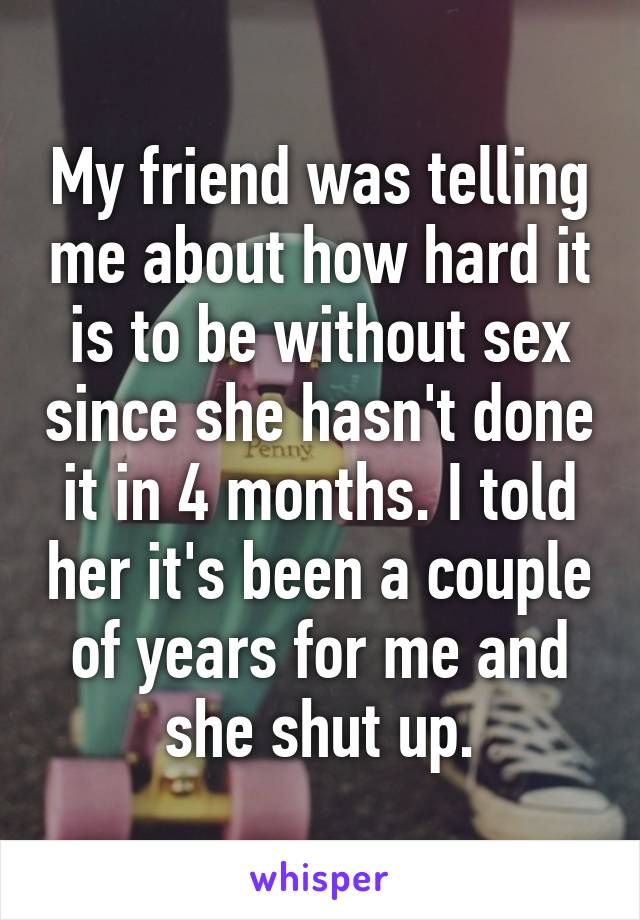 My friend was telling me about how hard it is to be without sex since she hasn't done it in 4 months. I told her it's been a couple of years for me and she shut up.