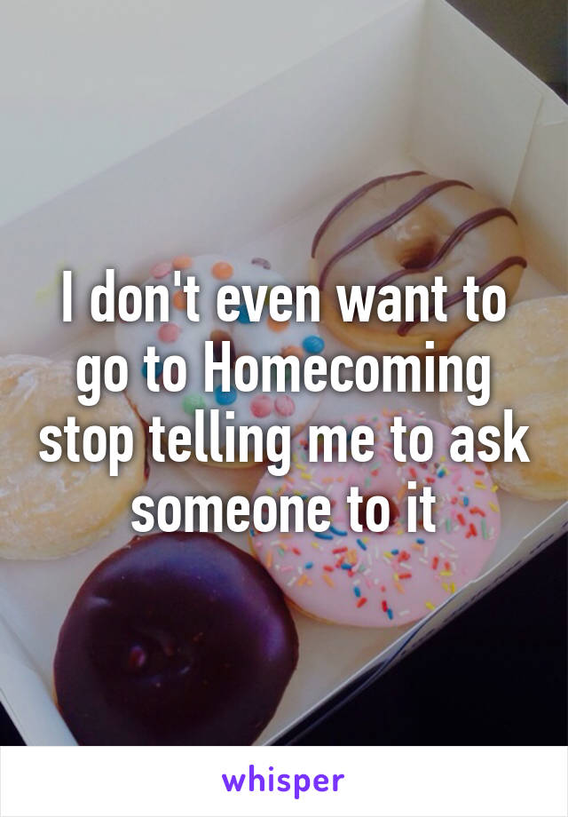 I don't even want to go to Homecoming stop telling me to ask someone to it