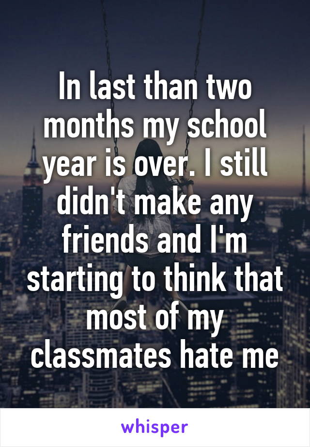 In last than two months my school year is over. I still didn't make any friends and I'm starting to think that most of my classmates hate me