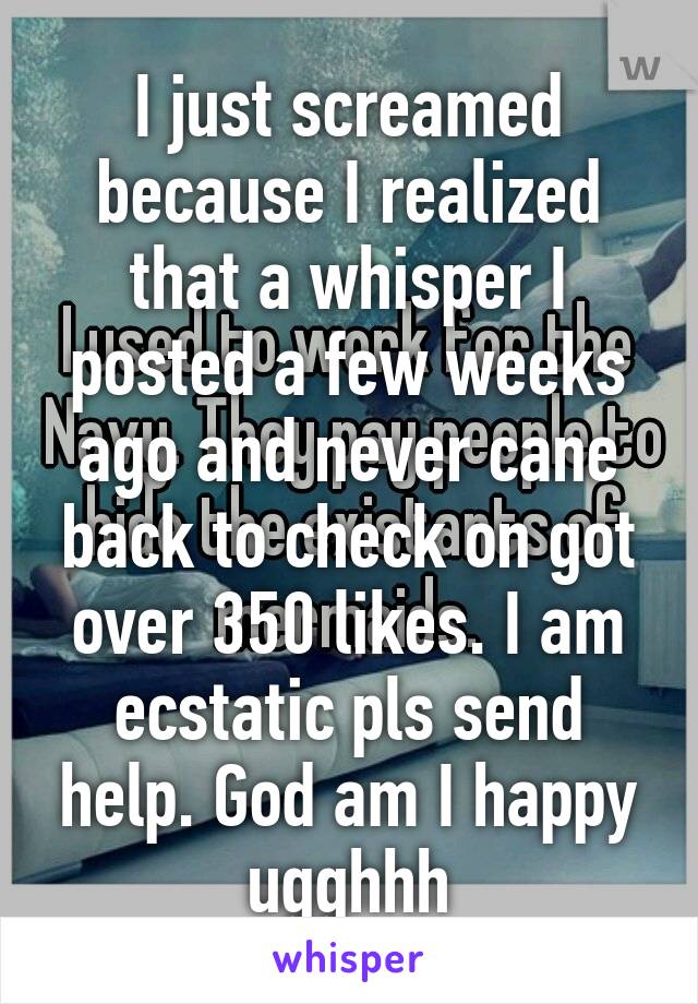 I just screamed because I realized that a whisper I posted a few weeks ago and never cane back to check on got over 350 likes. I am ecstatic pls send help. God am I happy ugghhh