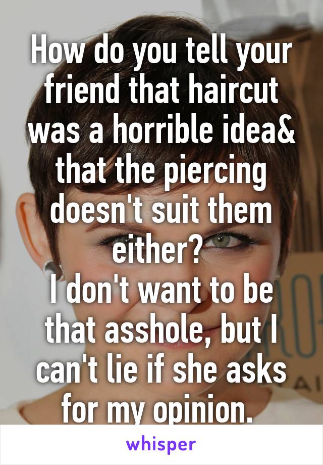 How do you tell your friend that haircut was a horrible idea& that the piercing doesn't suit them either? 
I don't want to be that asshole, but I can't lie if she asks for my opinion. 