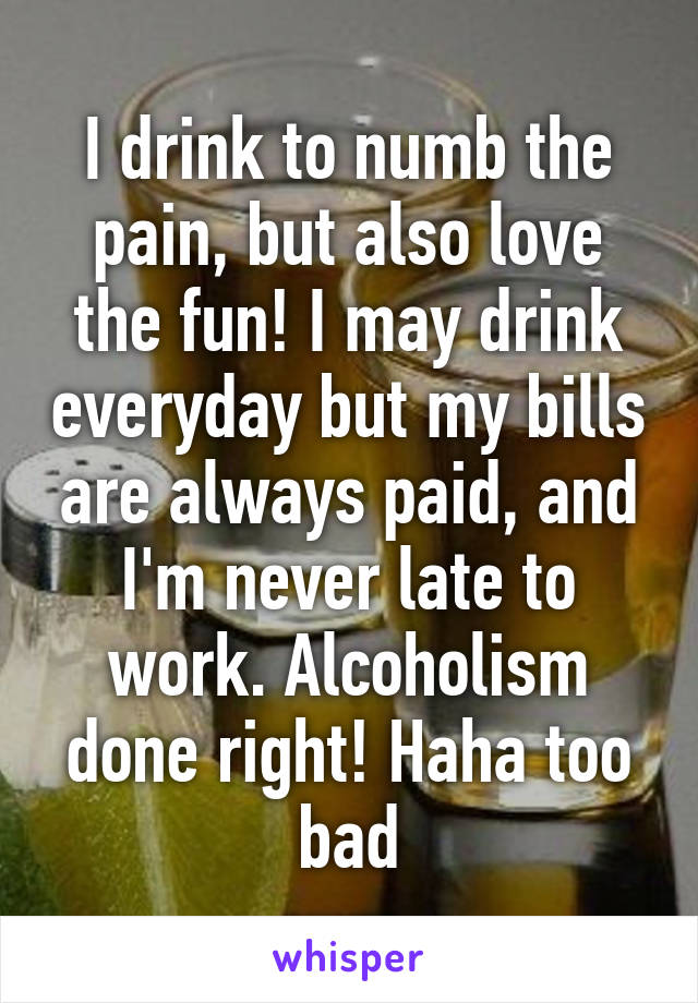 I drink to numb the pain, but also love the fun! I may drink everyday but my bills are always paid, and I'm never late to work. Alcoholism done right! Haha too bad