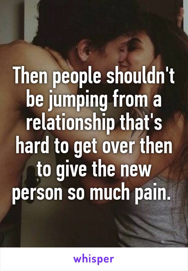 Then people shouldn't be jumping from a relationship that's hard to get over then to give the new person so much pain. 