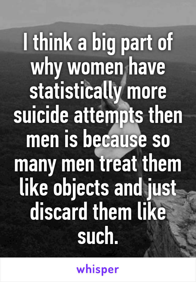 I think a big part of why women have statistically more suicide attempts then men is because so many men treat them like objects and just discard them like such.