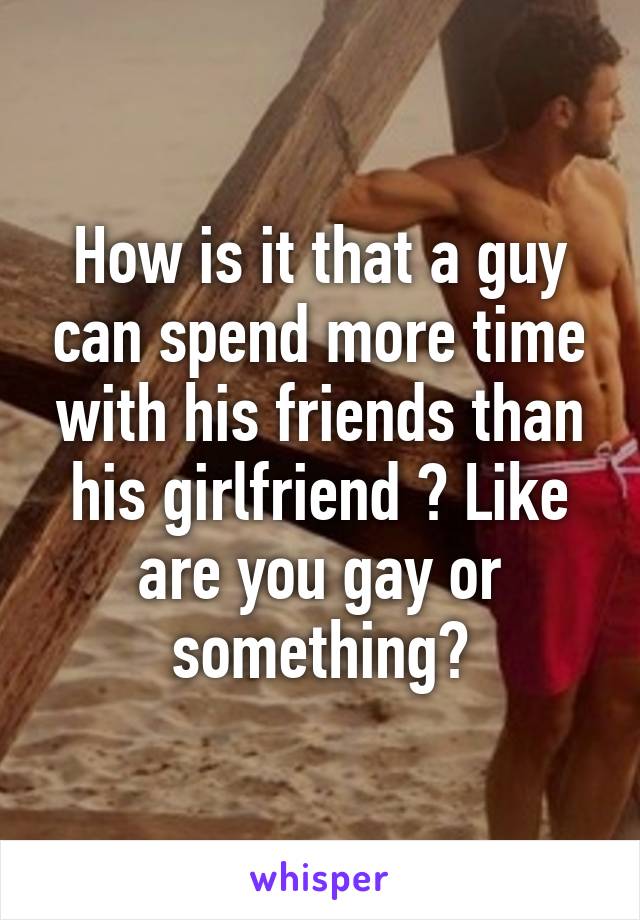 How is it that a guy can spend more time with his friends than his girlfriend ? Like are you gay or something?