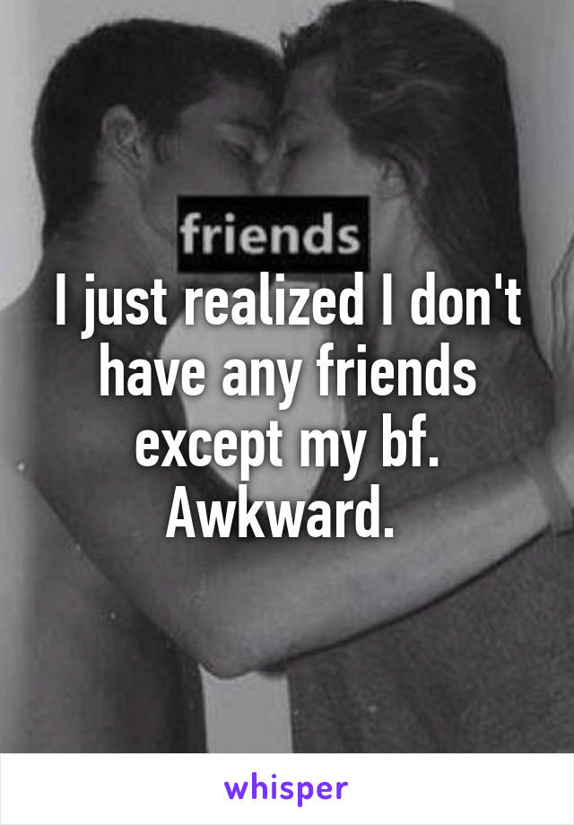 I just realized I don't have any friends except my bf. Awkward. 