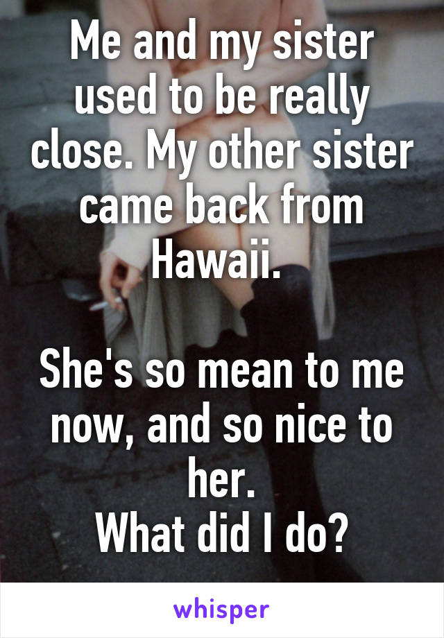 Me and my sister used to be really close. My other sister came back from Hawaii. 

She's so mean to me now, and so nice to her.
What did I do?
