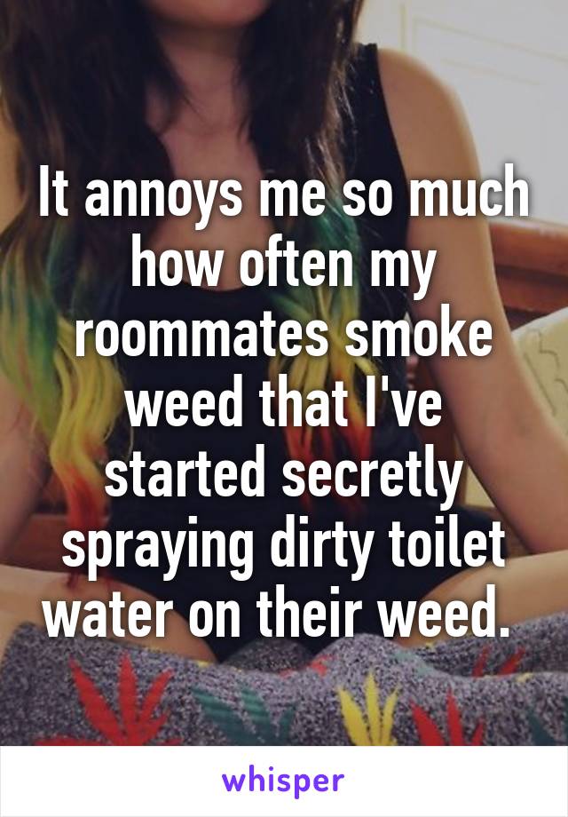 It annoys me so much how often my roommates smoke weed that I've started secretly spraying dirty toilet water on their weed. 