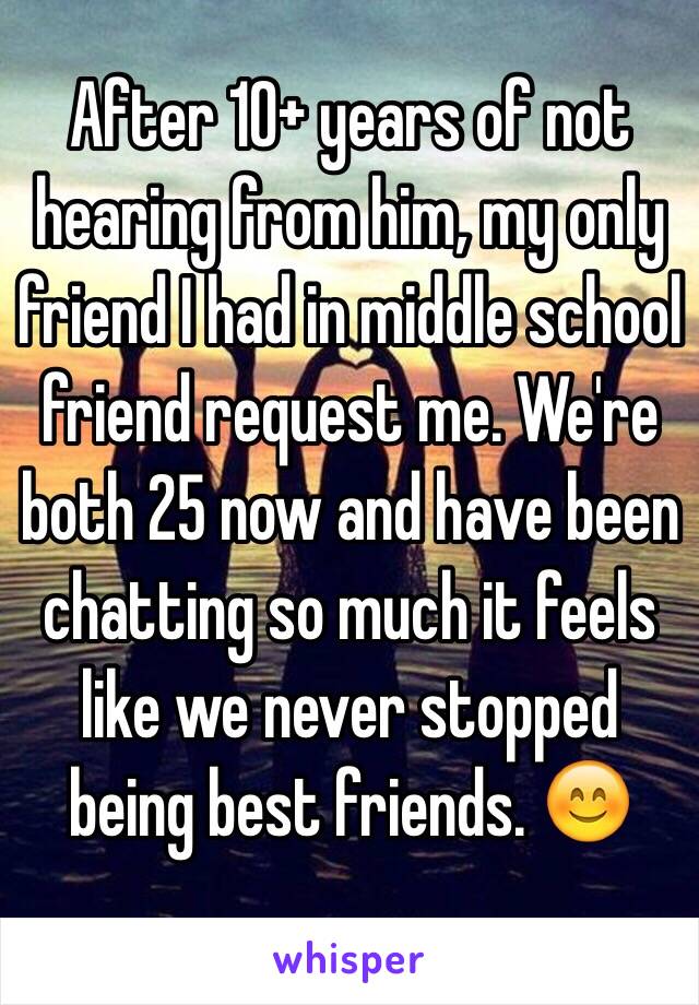 After 10+ years of not hearing from him, my only friend I had in middle school friend request me. We're both 25 now and have been chatting so much it feels like we never stopped being best friends. 😊