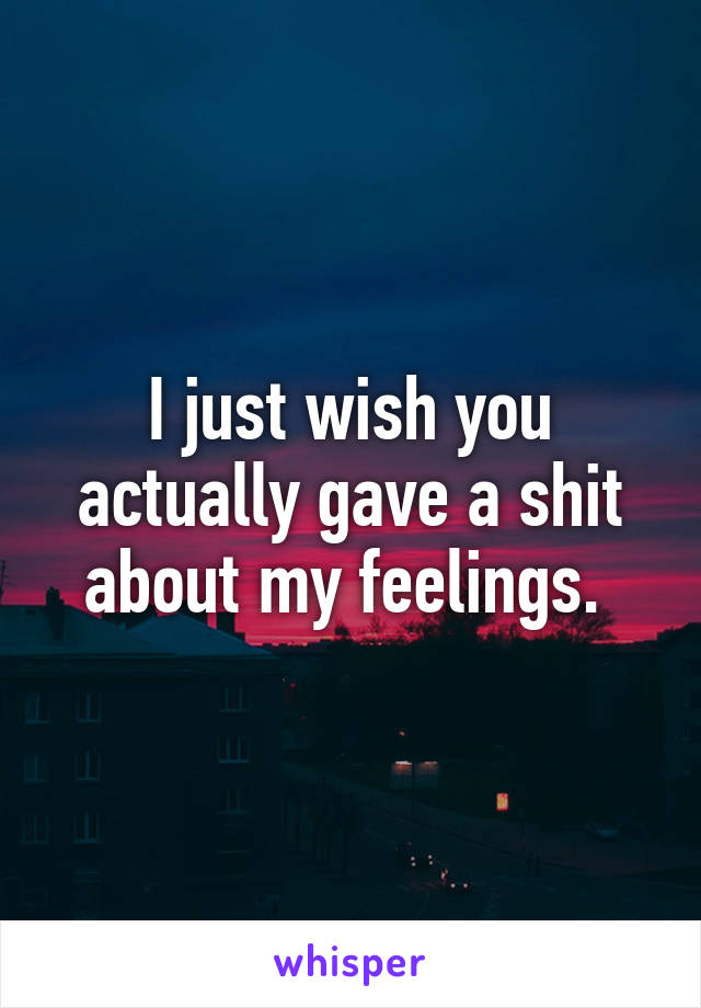 I just wish you actually gave a shit about my feelings. 