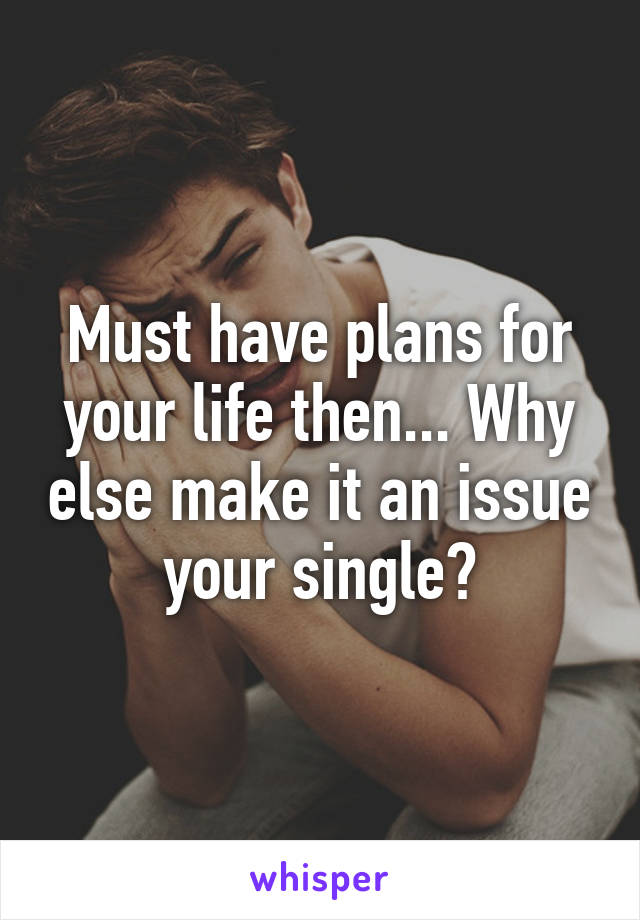 Must have plans for your life then... Why else make it an issue your single?