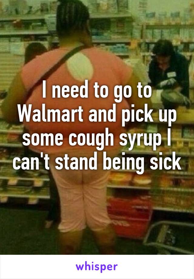 I need to go to Walmart and pick up some cough syrup I can't stand being sick 