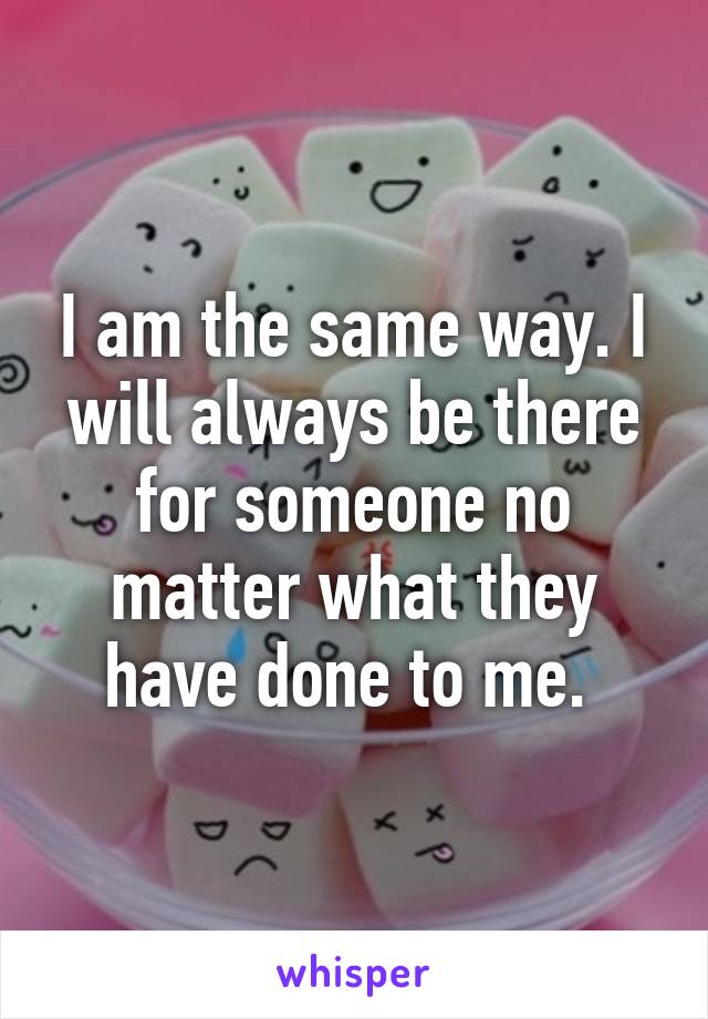 I am the same way. I will always be there for someone no matter what they have done to me. 