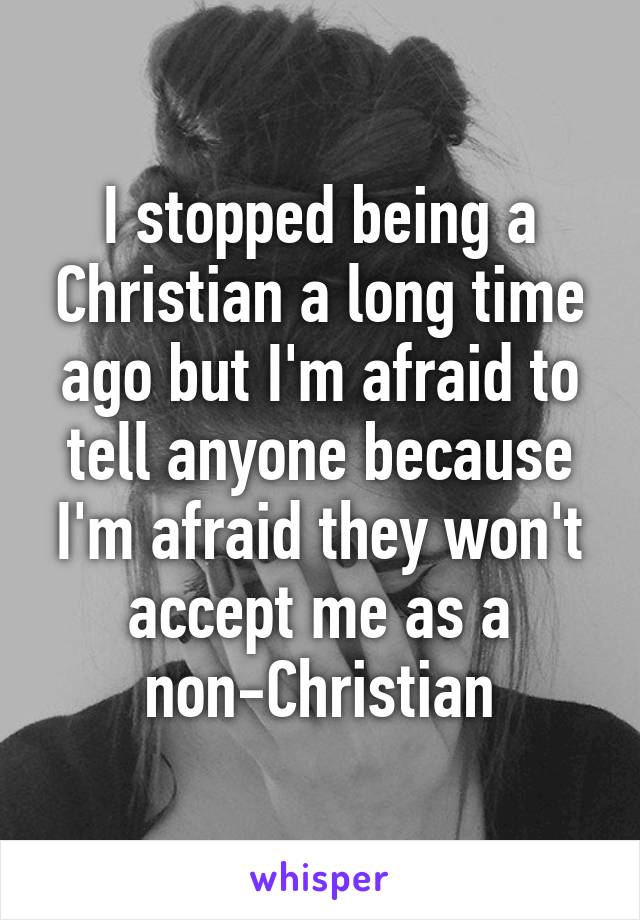 I stopped being a Christian a long time ago but I'm afraid to tell anyone because I'm afraid they won't accept me as a non-Christian