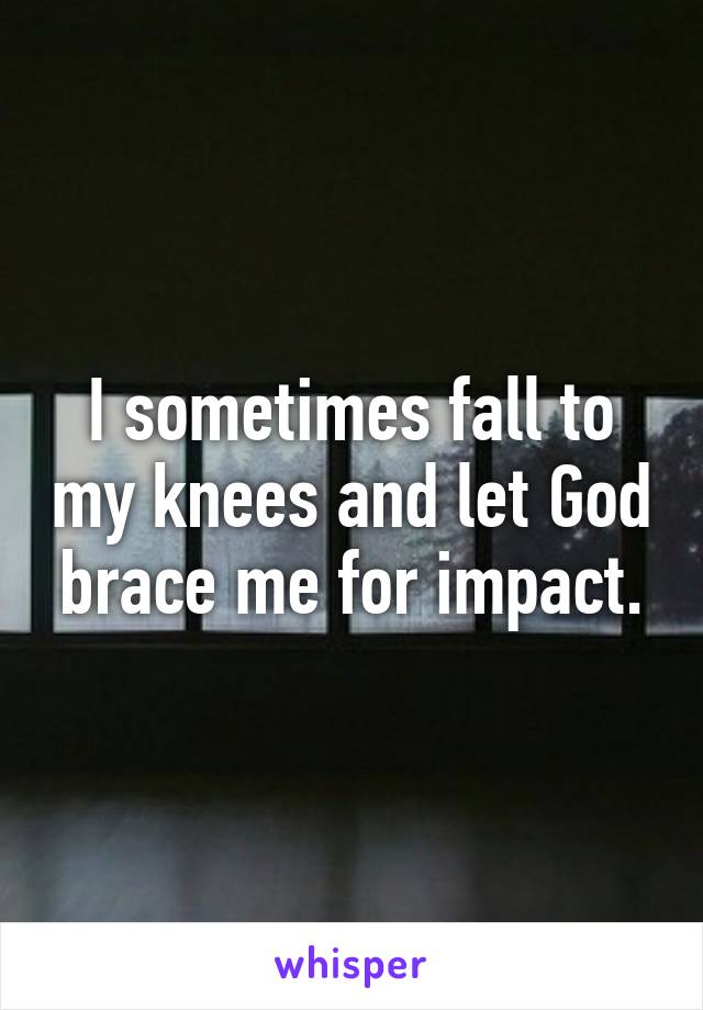 I sometimes fall to my knees and let God brace me for impact.