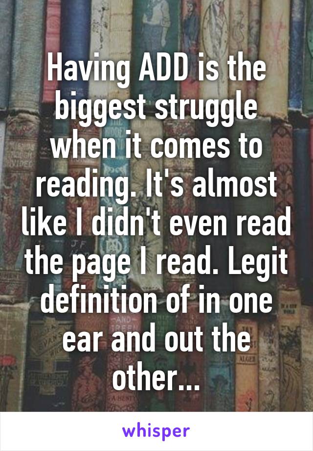 Having ADD is the biggest struggle when it comes to reading. It's almost like I didn't even read the page I read. Legit definition of in one ear and out the other...