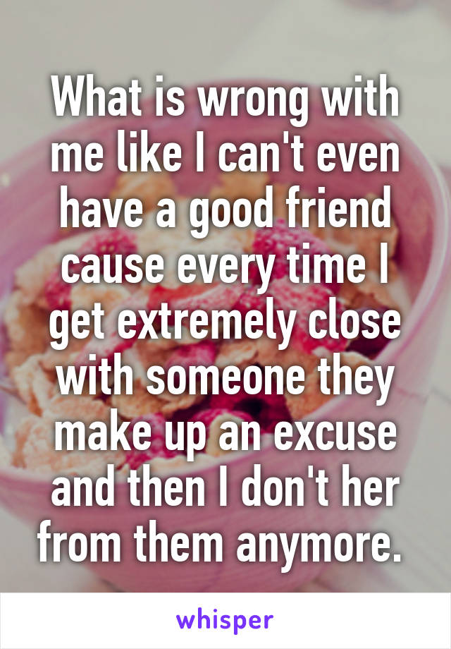 What is wrong with me like I can't even have a good friend cause every time I get extremely close with someone they make up an excuse and then I don't her from them anymore. 