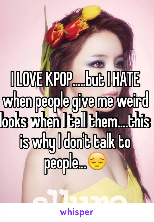 I LOVE KPOP.....but I HATE when people give me weird looks when I tell them....this is why I don't talk to people...😔