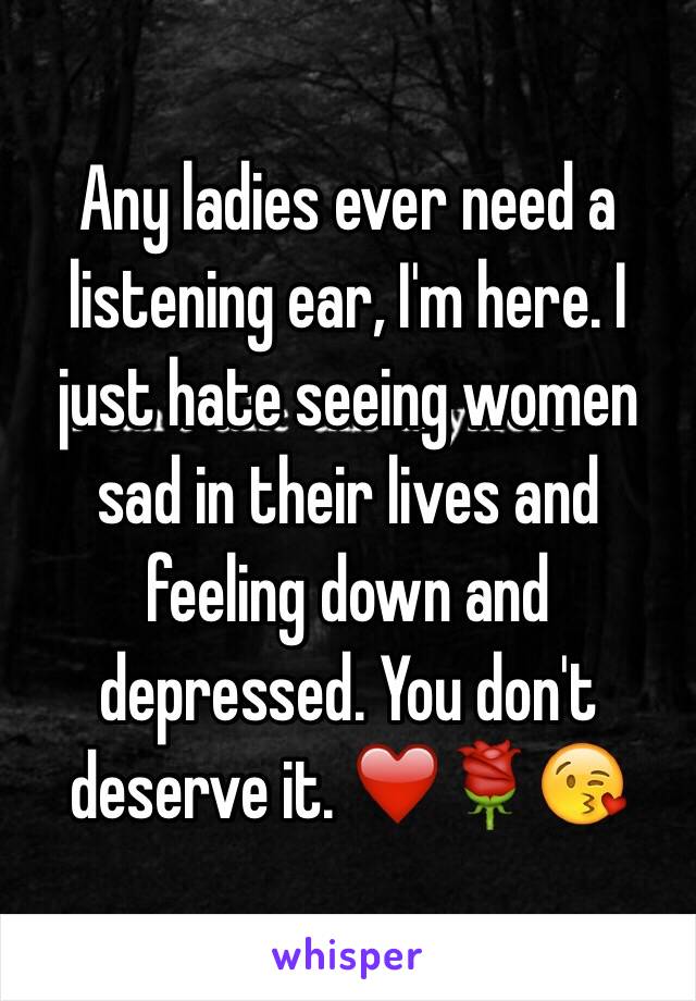 Any ladies ever need a listening ear, I'm here. I just hate seeing women sad in their lives and feeling down and depressed. You don't deserve it. ❤️🌹😘