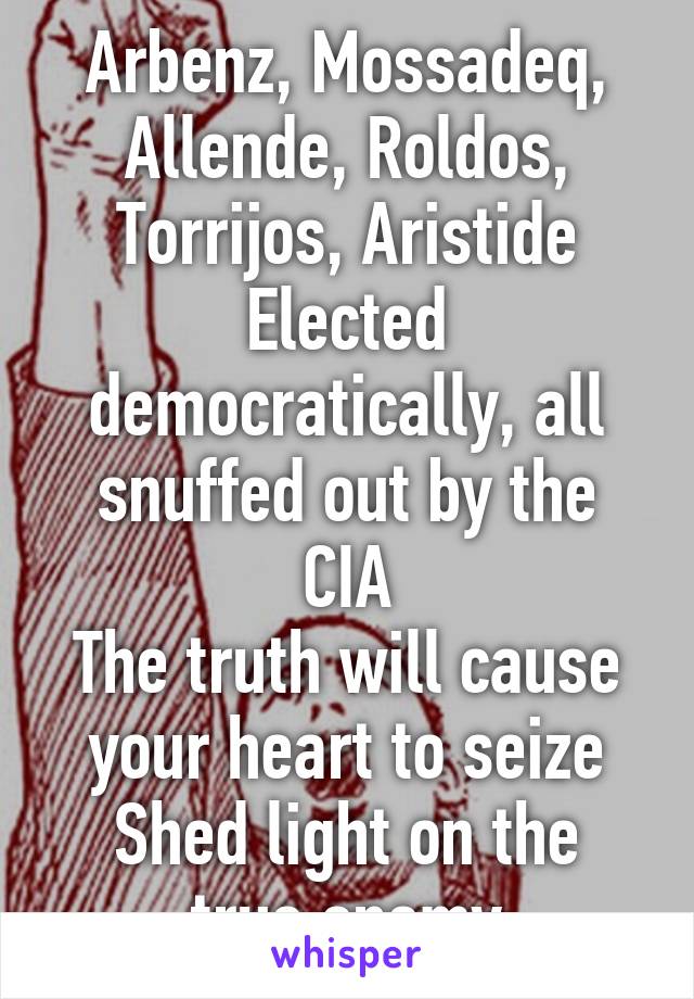 Arbenz, Mossadeq, Allende, Roldos, Torrijos, Aristide
Elected democratically, all snuffed out by the CIA
The truth will cause your heart to seize
Shed light on the true enemy