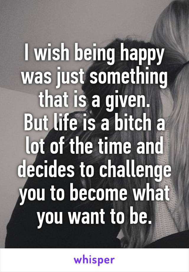 I wish being happy was just something that is a given.
But life is a bitch a lot of the time and decides to challenge you to become what you want to be.