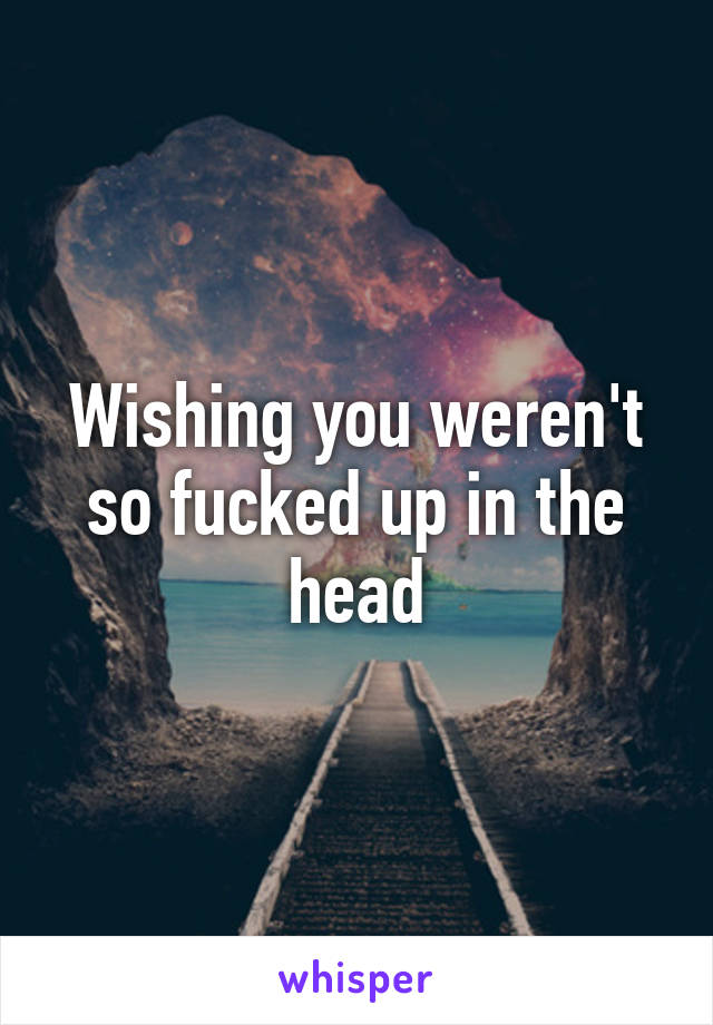 Wishing you weren't so fucked up in the head