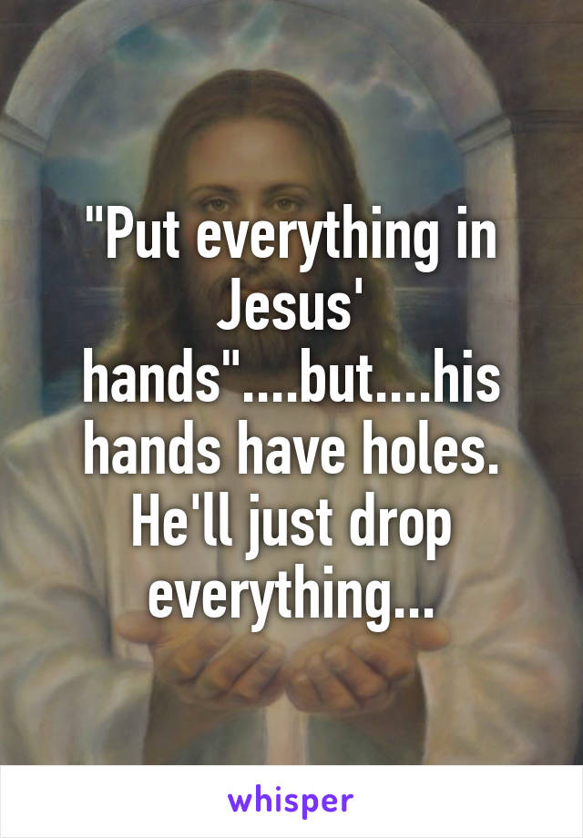 "Put everything in Jesus' hands"....but....his hands have holes. He'll just drop everything...