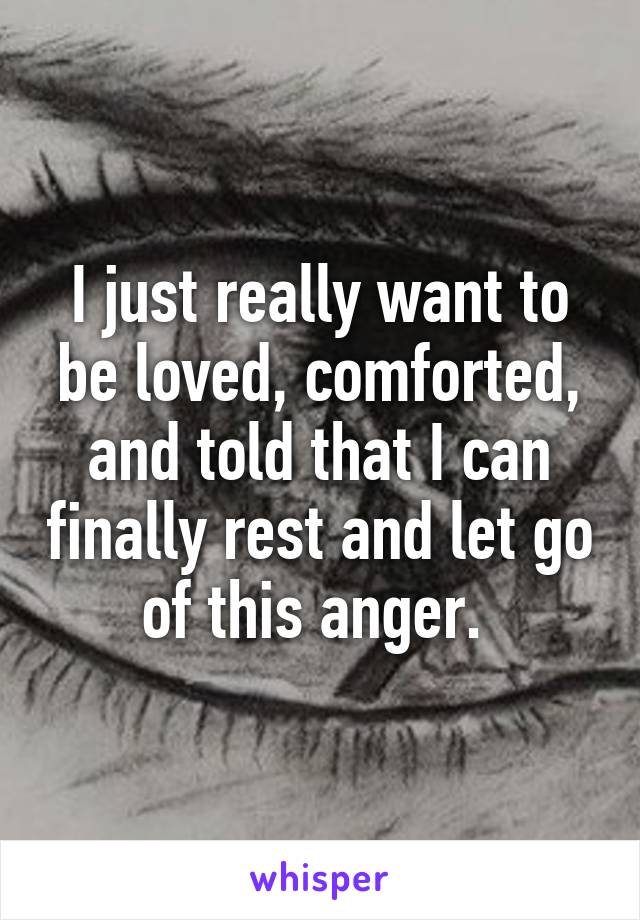 I just really want to be loved, comforted, and told that I can finally rest and let go of this anger. 