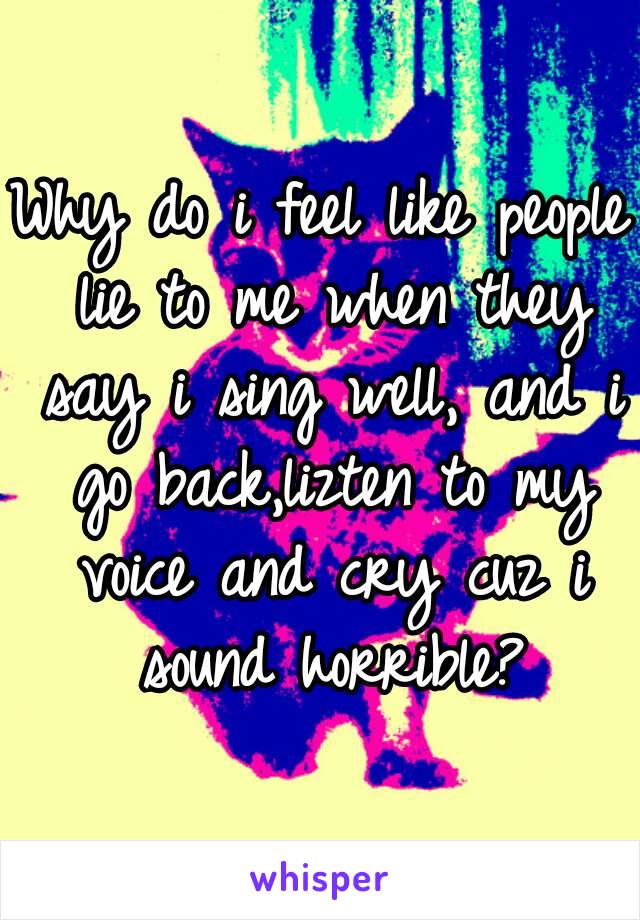 Why do i feel like people lie to me when they say i sing well, and i go back,lizten to my voice and cry cuz i sound horrible?